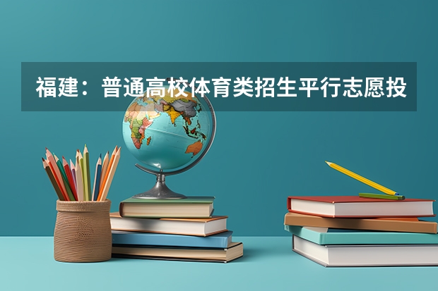 福建：普通高校体育类招生平行志愿投档与录取实施办法 青海：首次平行志愿招生开始 ，退档考生按志愿调剂