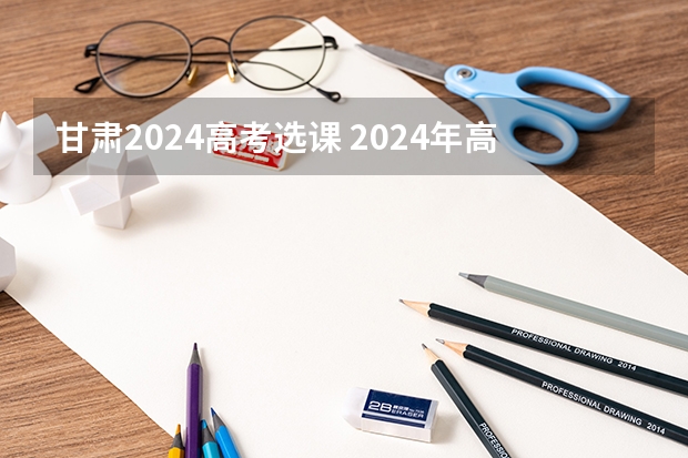 甘肃2024高考选课 2024年高考各大学对选科要求主要变化是？