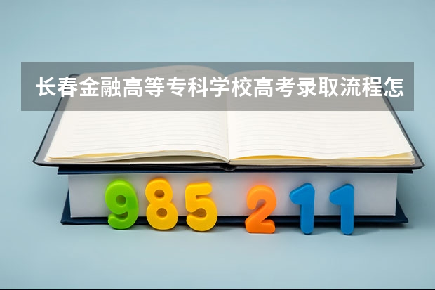 长春金融高等专科学校高考录取流程怎么样？（高考招生政策）