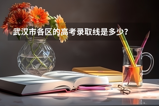 武汉市各区的高考录取线是多少？