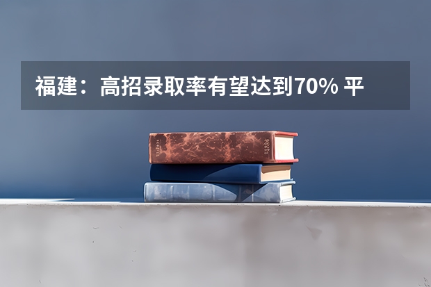 福建：高招录取率有望达到70% ，平行志愿一志愿满足率达90%以上 北京考生可报3所平行志愿学校 ，专科今年最后一次志愿征集周末进行