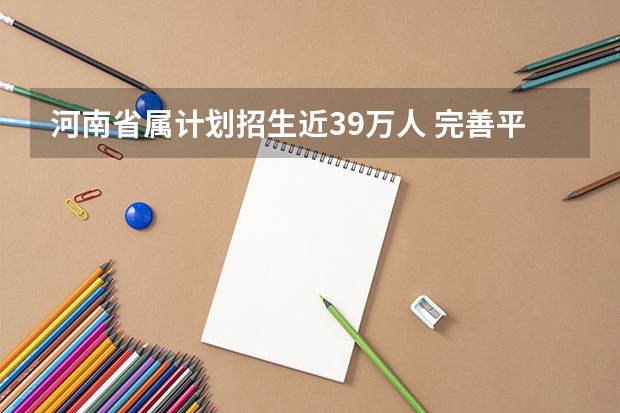 河南省属计划招生近39万人 ，完善平行志愿录取 福建省平行志愿投档录取流程分五个阶段进行