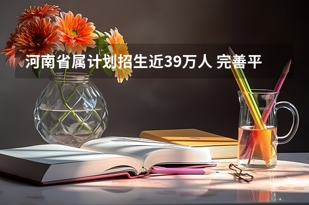 河南省属计划招生近39万人 ，完善平行志愿录取 江苏省文科类、理科类本科第一批填报征求平行志愿通告