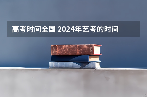 高考时间全国 2024年艺考的时间安排是怎样的？ 山西艺考报名时间2023