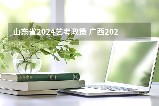 山东省2024艺考政策 广西2024艺考时间