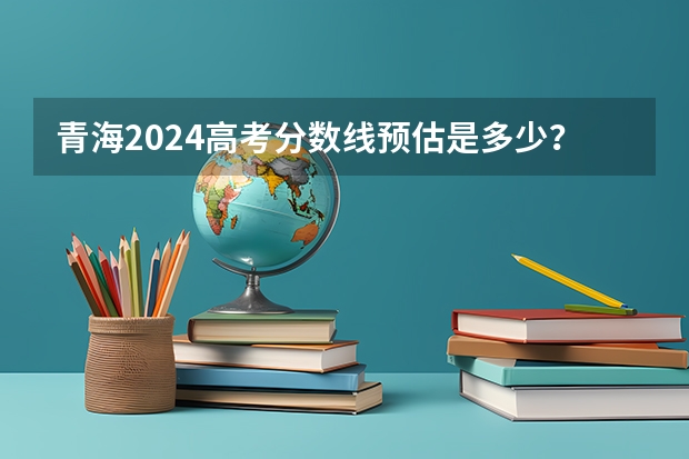 青海2024高考分数线预估是多少？
