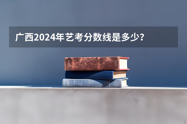 广西2024年艺考分数线是多少？