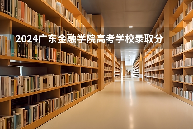 2024广东金融学院高考学校录取分数线是多少？