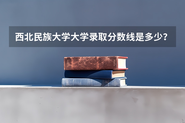 西北民族大学大学录取分数线是多少？