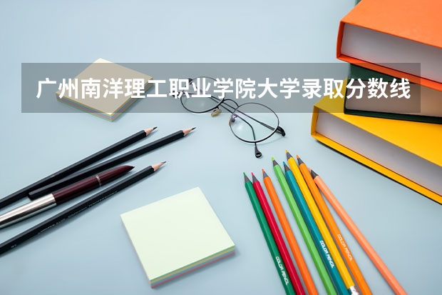 广州南洋理工职业学院大学录取分数线是多少？