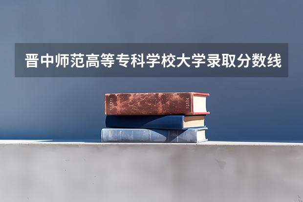 晋中师范高等专科学校大学录取分数线是多少？