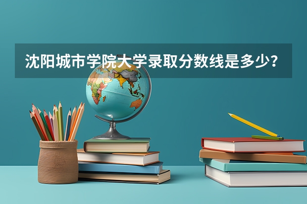 沈阳城市学院大学录取分数线是多少？