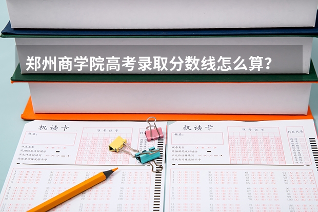 郑州商学院高考录取分数线怎么算？