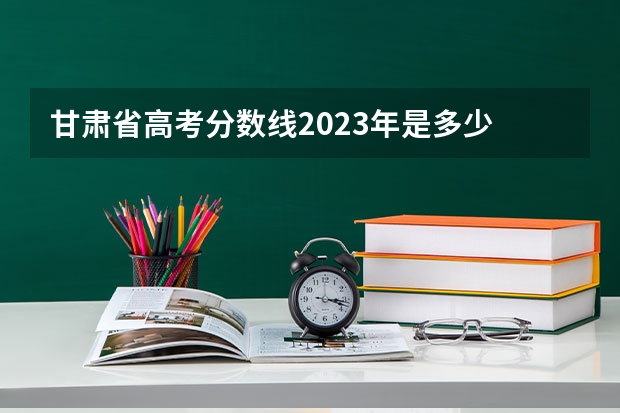 甘肃省高考分数线2023年是多少
