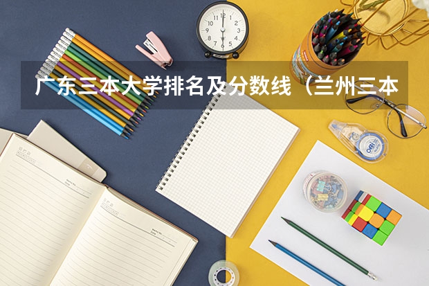 广东三本大学排名及分数线（兰州三本大学排名）