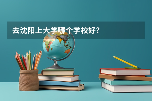 去沈阳上大学哪个学校好？