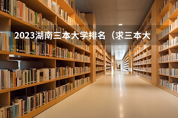 2023湖南三本大学排名（求三本大学具体的排名）