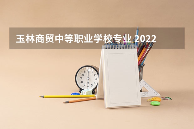 玉林商贸中等职业学校专业 2022玉林市第一职业中等专业学校有什么专业