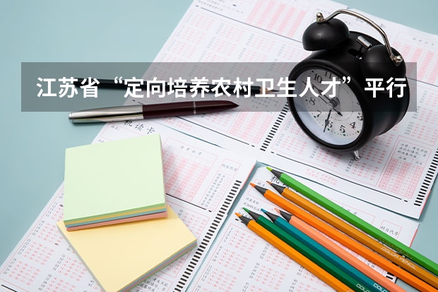 江苏省“定向培养农村卫生人才”平行志愿投档线（文、理科） “平行志愿”非“平等志愿” ，两个原则要注意