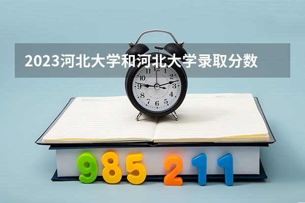 2023河北大学和河北大学录取分数线对比 2023河北大学分数线汇总