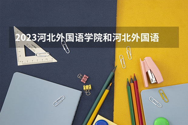 2023河北外国语学院和河北外国语学院录取分数线对比 2023河北外国语学院分数线汇总