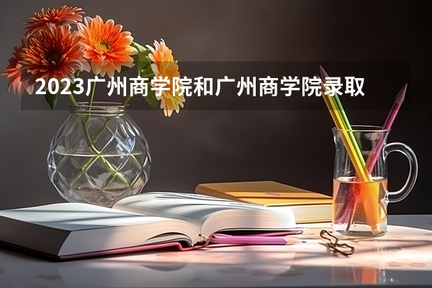 2023广州商学院和广州商学院录取分数线对比 2023广州商学院分数线汇总