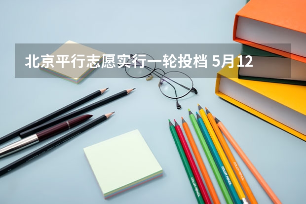 北京平行志愿实行一轮投档 ，5月12日起填报志愿 江苏省本科第一批填报征求平行志愿通告