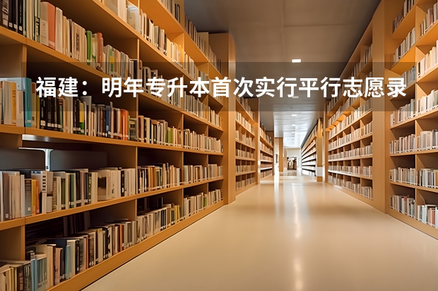 福建：明年专升本首次实行平行志愿录取方式 吉林首次实行平行志愿 ，高考生怎样填好志愿