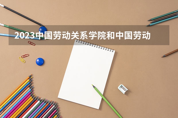 2023中国劳动关系学院和中国劳动关系学院录取分数线对比 2023中国劳动关系学院分数线汇总