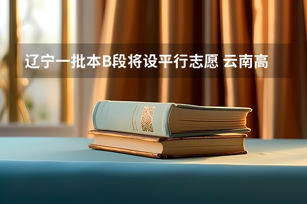 辽宁一批本B段将设平行志愿 云南高考填报志愿及录取时间 ，招办提醒平行志愿有风险