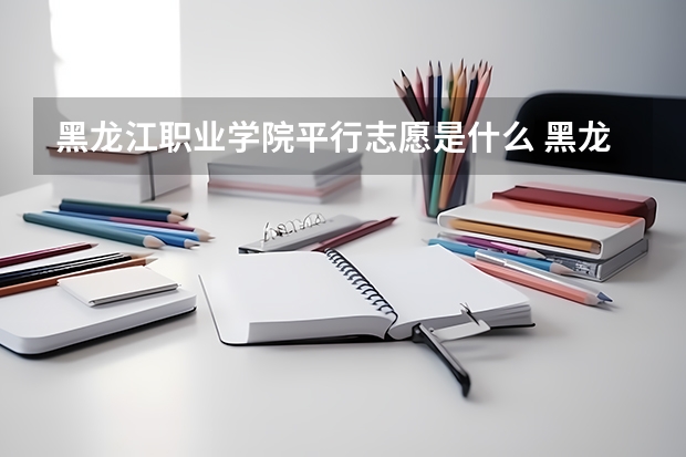 黑龙江职业学院平行志愿是什么 黑龙江职业学院平行志愿投报技巧