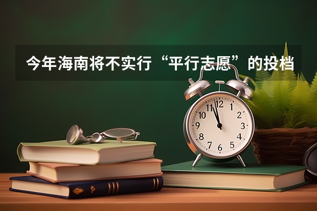 今年海南将不实行“平行志愿”的投档录取方式 高考填报志愿“有章可循” ，平行志愿并非零风险