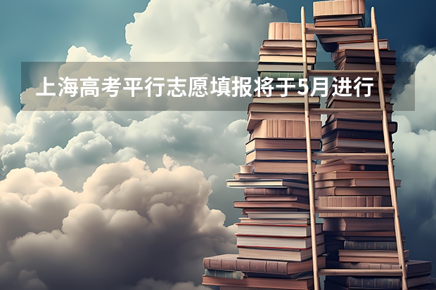 上海高考平行志愿填报将于5月进行 陕西：高职补录20日开始填报志愿 ，实行平行志愿