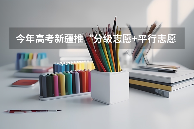 今年高考新疆推“分级志愿+平行志愿”模式 江苏省高招文科类、理科类第二批录取本科批次征求平行志愿计划