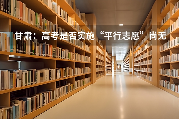 甘肃：高考是否实施“平行志愿”尚无定论 福建今年高考有重大改革 ，增加选做题实行平行志愿