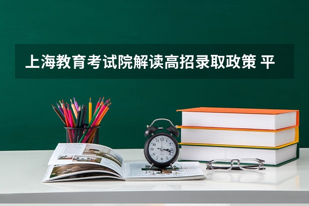 上海教育考试院解读高招录取政策 ，平行志愿实行一次投档 福建省高职（专科）批首次实行按专业平行志愿投档模式取得预期成效