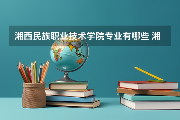 湘西民族职业技术学院专业有哪些 湘西民族职业技术学院专业大全及就业方向