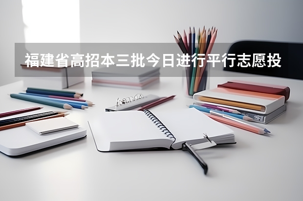 福建省高招本三批今日进行平行志愿投档 安徽：高招二本批次录取 ，平行志愿投档解读